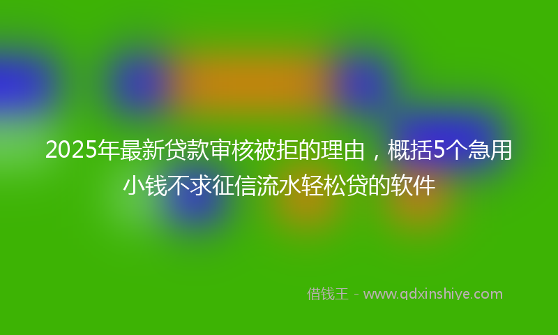 2025年最新贷款审核被拒的理由，概括5个急用小钱不求征信流水轻松贷的软件