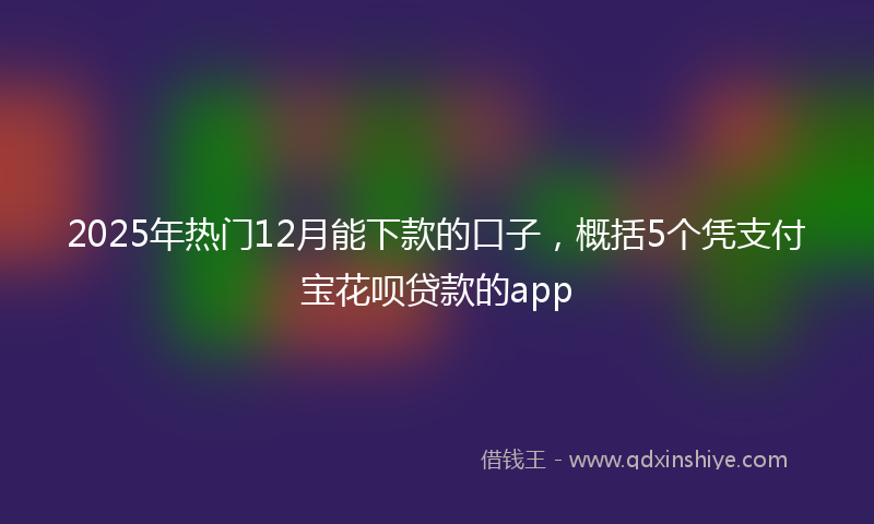 2025年热门12月能下款的口子，概括5个凭支付宝花呗贷款的app