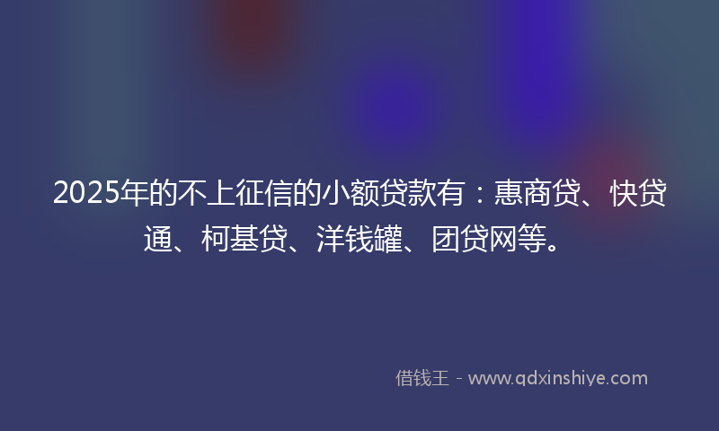 2025年的不上征信的小额贷款有：惠商贷、快贷通、柯基贷、洋钱罐、团贷网等。
