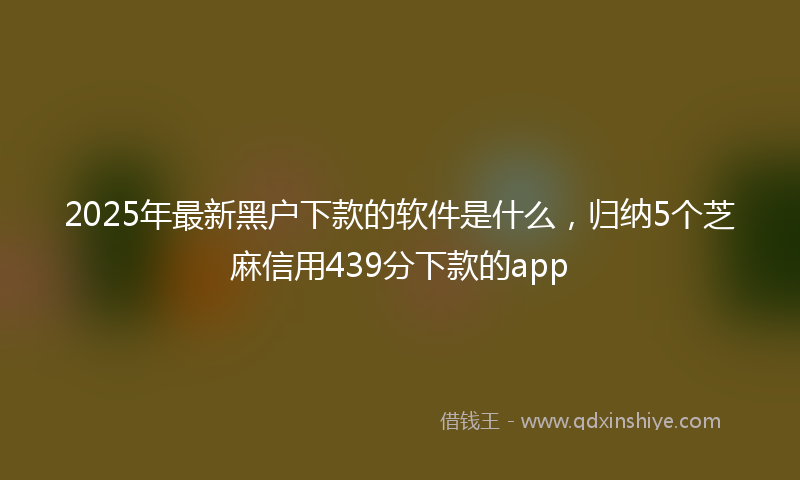2025年最新黑户下款的软件是什么，归纳5个芝麻信用439分下款的app
