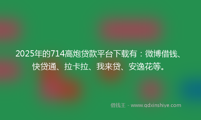 2025年的714高炮贷款平台下载有：微博借钱、快贷通、拉卡拉、我来贷、安逸花等。