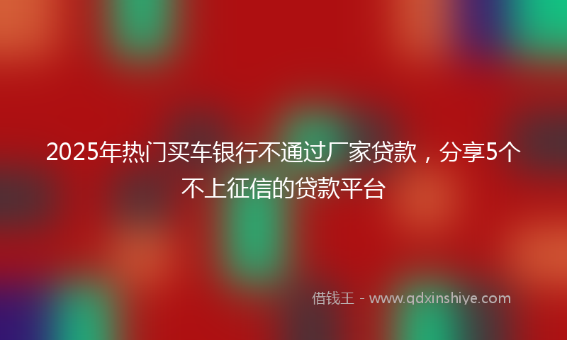 2025年热门买车银行不通过厂家贷款，分享5个不上征信的贷款平台