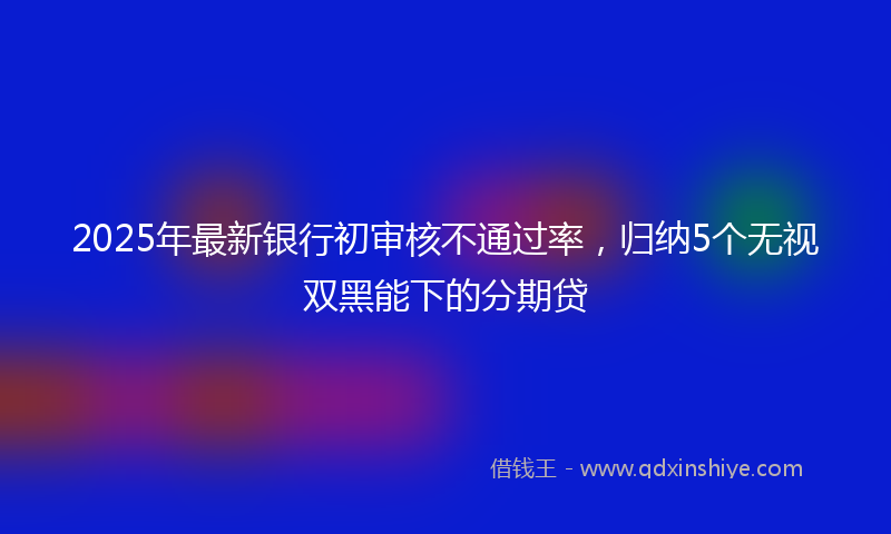 2025年最新银行初审核不通过率，归纳5个无视双黑能下的分期贷