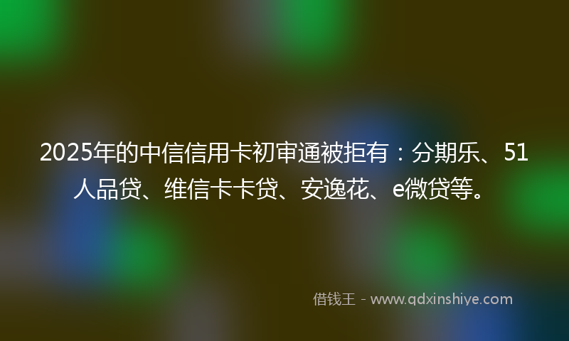 2025年的中信信用卡初审通被拒有：分期乐、51人品贷、维信卡卡贷、安逸花、e微贷等。