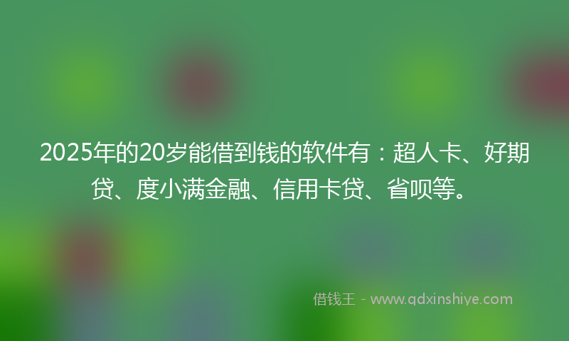 2025年的20岁能借到钱的软件有：超人卡、好期贷、度小满金融、信用卡贷、省呗等。