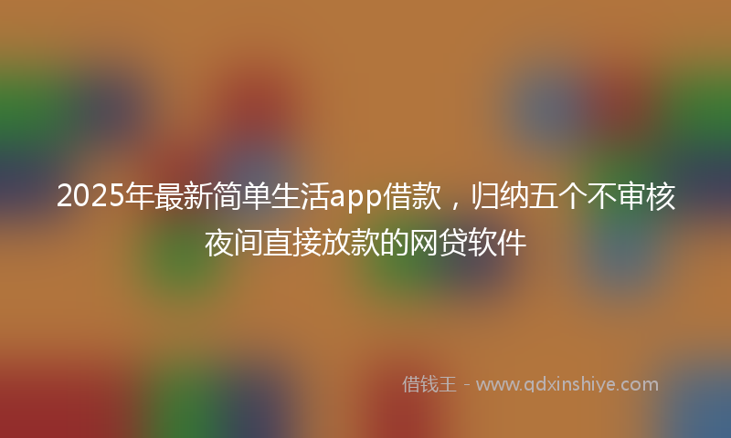 2025年最新简单生活app借款，归纳五个不审核夜间直接放款的网贷软件