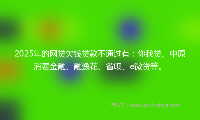 2025年的网贷欠钱贷款不通过有：你我贷、中原消费金融、融逸花、省呗、e微贷等。