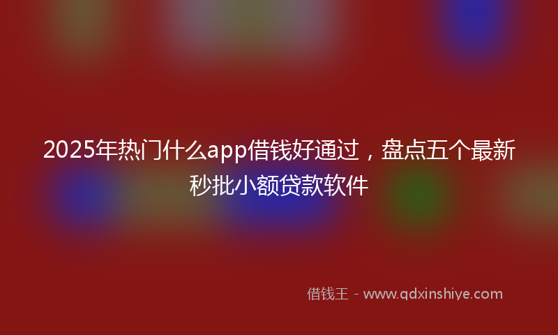 2025年热门什么app借钱好通过，盘点五个最新秒批小额贷款软件