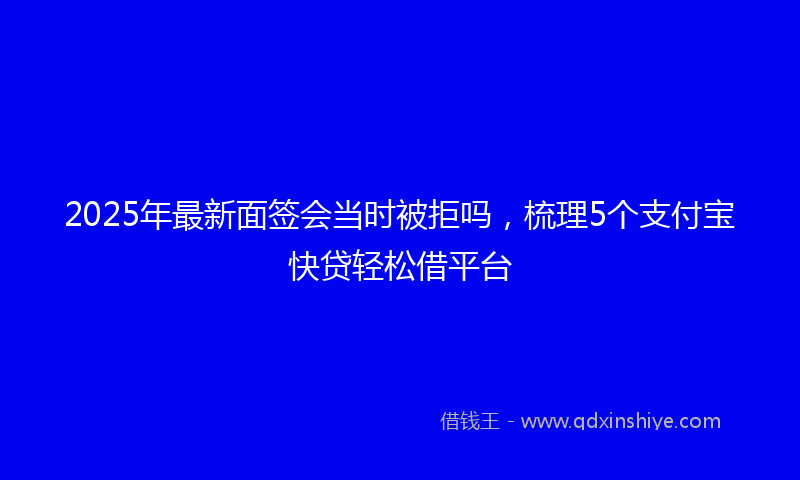 2025年最新面签会当时被拒吗，梳理5个支付宝快贷轻松借平台
