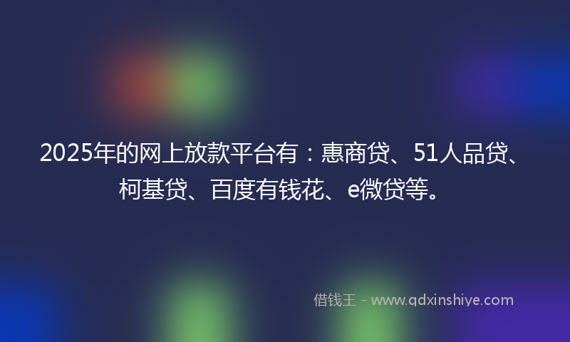 2025年的网上放款平台有：惠商贷、51人品贷、柯基贷、百度有钱花、e微贷等。