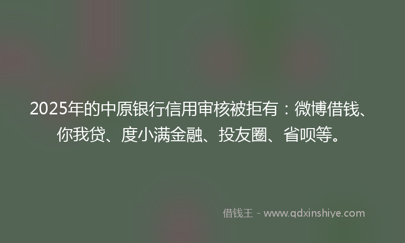 2025年的中原银行信用审核被拒有：微博借钱、你我贷、度小满金融、投友圈、省呗等。