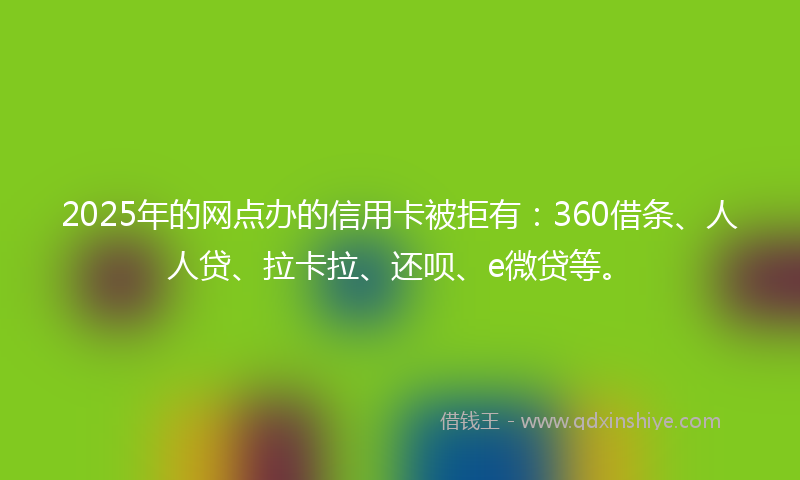 2025年的网点办的信用卡被拒有：360借条、人人贷、拉卡拉、还呗、e微贷等。