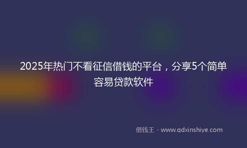 2025年热门不看征信借钱的平台，分享5个简单容易贷款软件