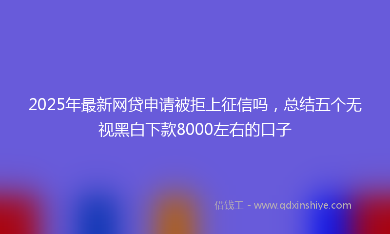 2025年最新网贷申请被拒上征信吗，总结五个无视黑白下款8000左右的口子