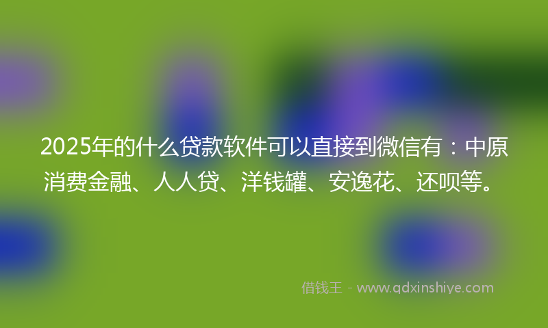 2025年的什么贷款软件可以直接到微信有：中原消费金融、人人贷、洋钱罐、安逸花、还呗等。