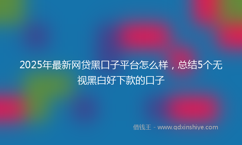 2025年最新网贷黑口子平台怎么样，总结5个无视黑白好下款的口子