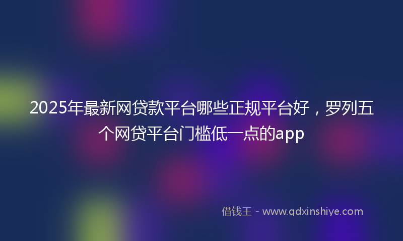 2025年最新网贷款平台哪些正规平台好，罗列五个网贷平台门槛低一点的app