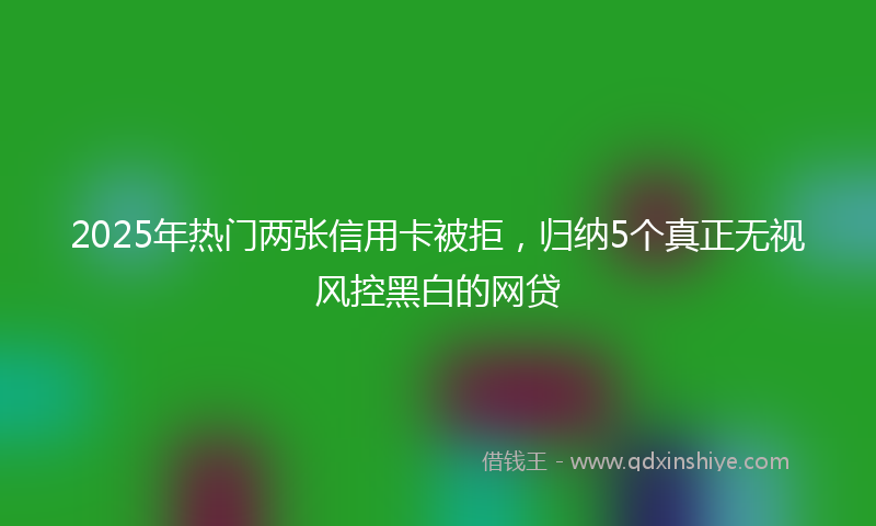 2025年热门两张信用卡被拒，归纳5个真正无视风控黑白的网贷