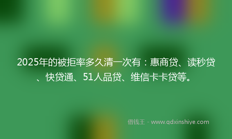 2025年的被拒率多久清一次有：惠商贷、读秒贷、快贷通、51人品贷、维信卡卡贷等。