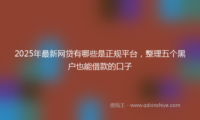 2025年最新网贷有哪些是正规平台，整理五个黑户也能借款的口子