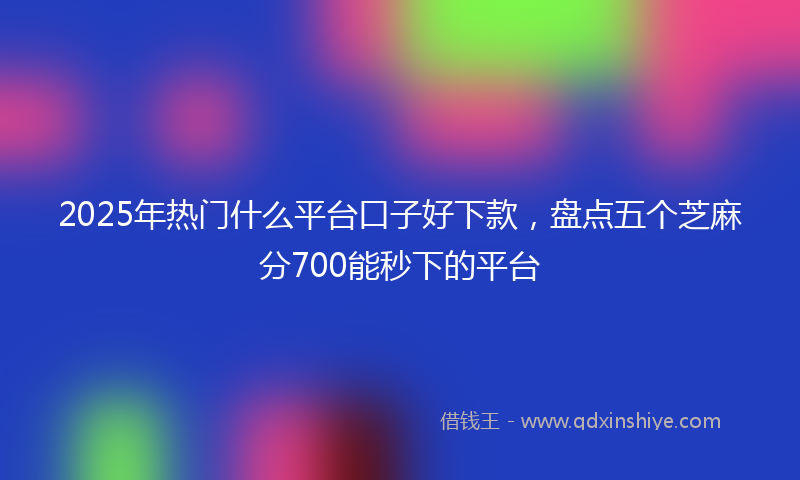 2025年热门什么平台口子好下款，盘点五个芝麻分700能秒下的平台