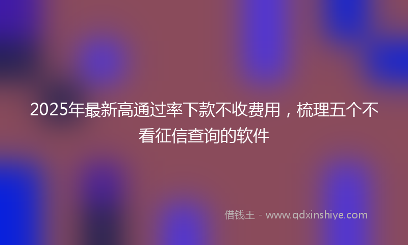 2025年最新高通过率下款不收费用，梳理五个不看征信查询的软件