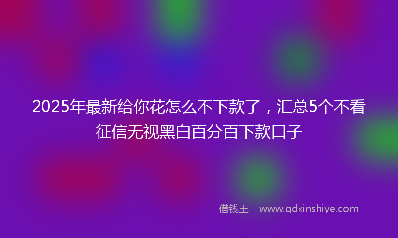 2025年最新给你花怎么不下款了，汇总5个不看征信无视黑白百分百下款口子