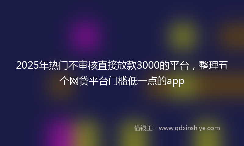 2025年热门不审核直接放款3000的平台，整理五个网贷平台门槛低一点的app