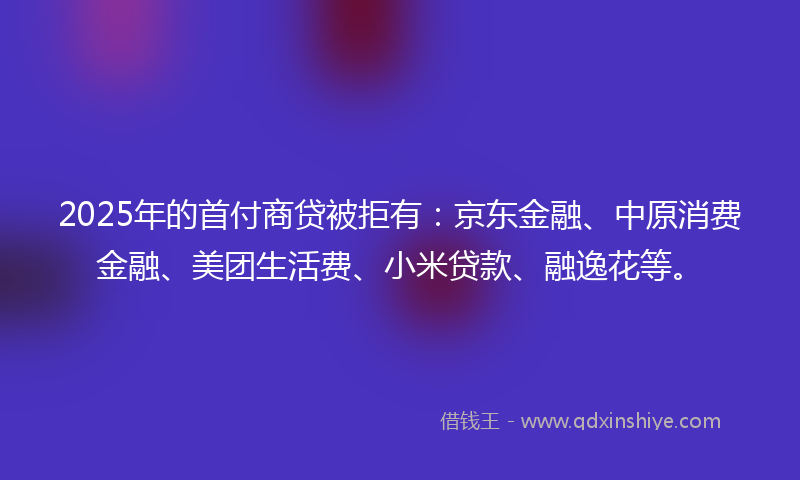 2025年的首付商贷被拒有：京东金融、中原消费金融、美团生活费、小米贷款、融逸花等。