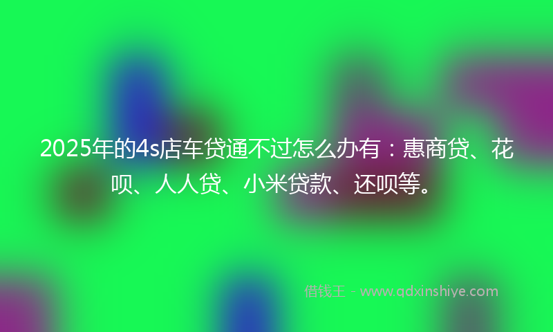 2025年的4s店车贷通不过怎么办有：惠商贷、花呗、人人贷、小米贷款、还呗等。