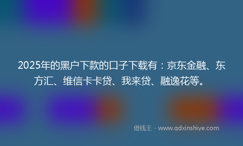 2025年的黑户下款的口子下载有：京东金融、东方汇、维信卡卡贷、我来贷、融逸花等。