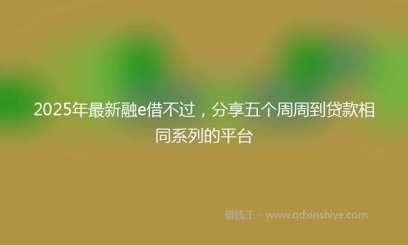 2025年最新融e借不过，分享五个周周到贷款相同系列的平台