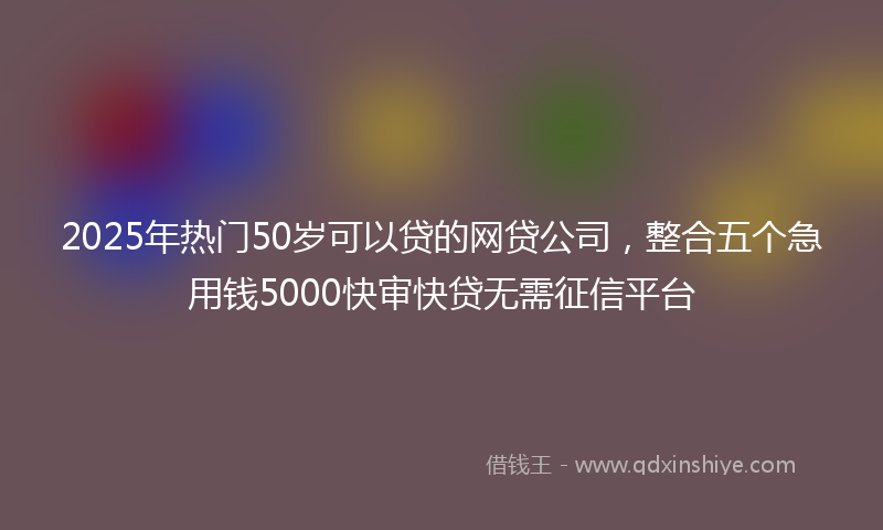 2025年热门50岁可以贷的网贷公司，整合五个急用钱5000快审快贷无需征信平台