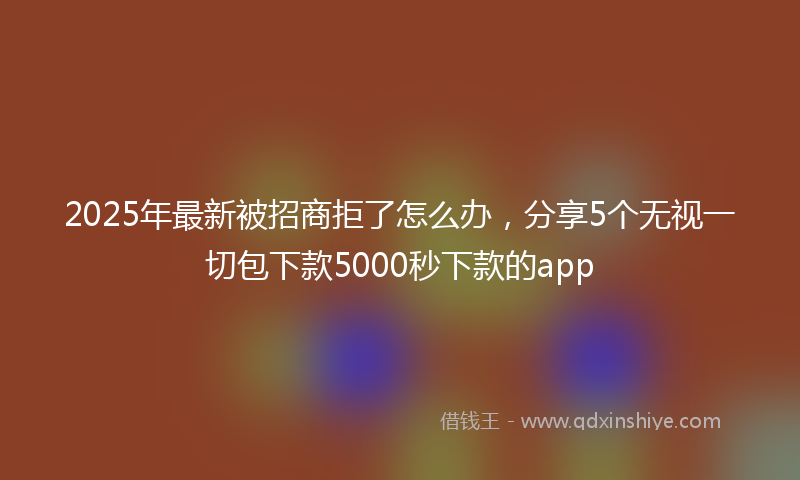 2025年最新被招商拒了怎么办，分享5个无视一切包下款5000秒下款的app