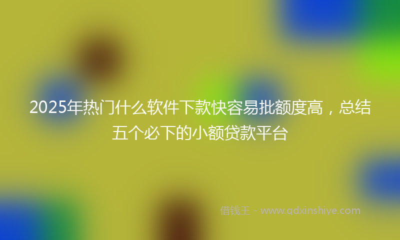 2025年热门什么软件下款快容易批额度高，总结五个必下的小额贷款平台