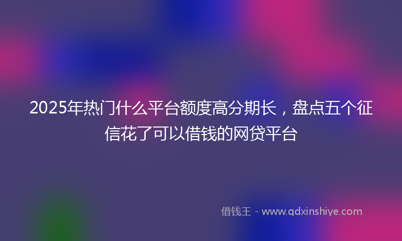 2025年热门什么平台额度高分期长，盘点五个征信花了可以借钱的网贷平台