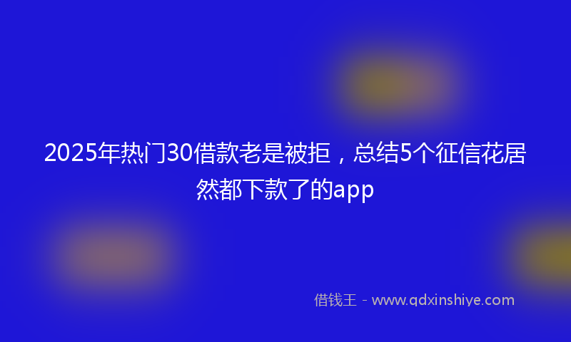 2025年热门30借款老是被拒，总结5个征信花居然都下款了的app