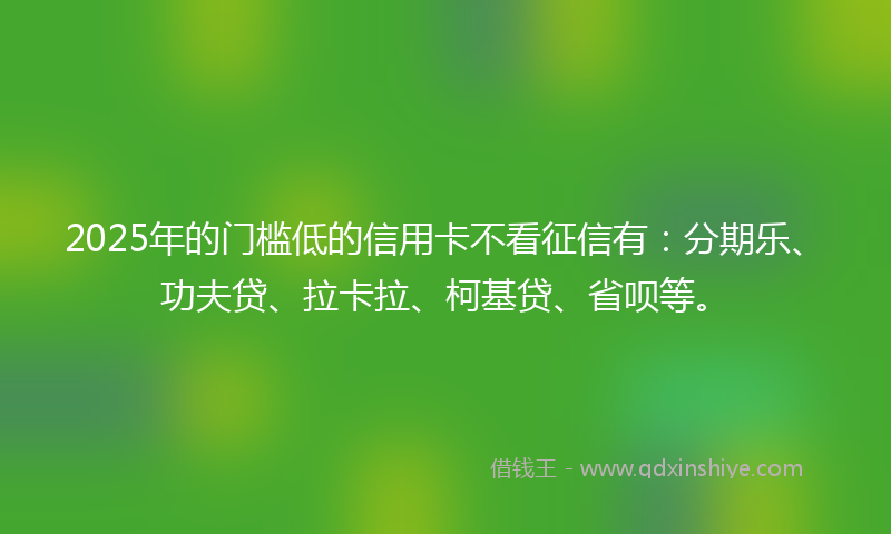 2025年的门槛低的信用卡不看征信有：分期乐、功夫贷、拉卡拉、柯基贷、省呗等。