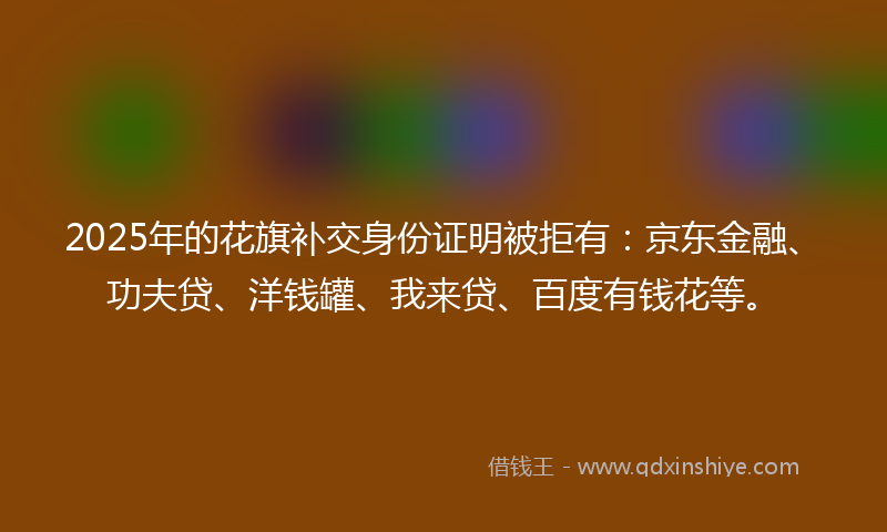 2025年的花旗补交身份证明被拒有：京东金融、功夫贷、洋钱罐、我来贷、百度有钱花等。
