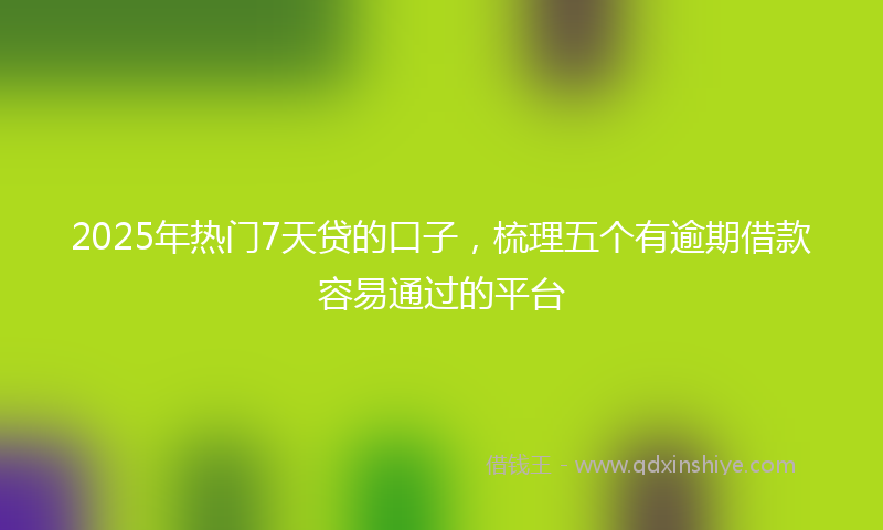 2025年热门7天贷的口子，梳理五个有逾期借款容易通过的平台