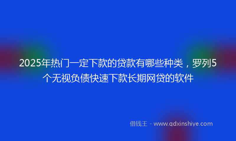 2025年热门一定下款的贷款有哪些种类，罗列5个无视负债快速下款长期网贷的软件
