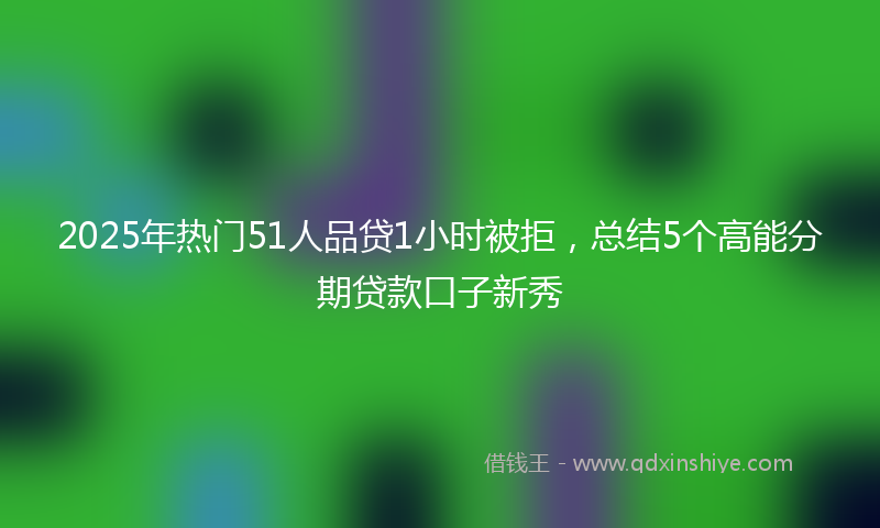 2025年热门51人品贷1小时被拒，总结5个高能分期贷款口子新秀