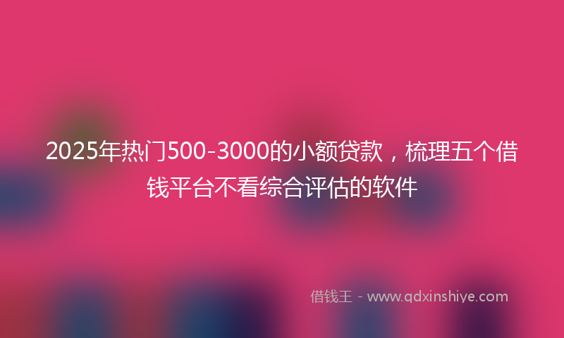 2025年热门500-3000的小额贷款，梳理五个借钱平台不看综合评估的软件