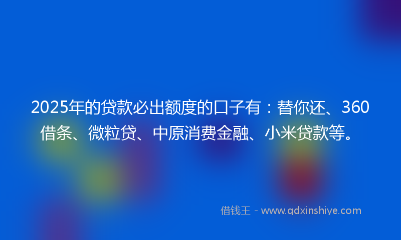 2025年的贷款必出额度的口子有：替你还、360借条、微粒贷、中原消费金融、小米贷款等。