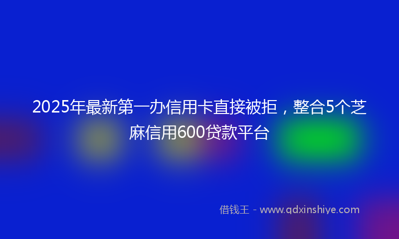 2025年最新第一办信用卡直接被拒，整合5个芝麻信用600贷款平台