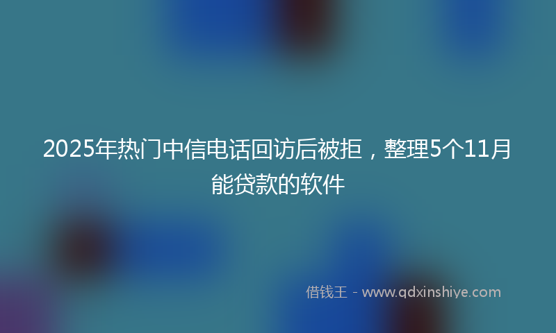 2025年热门中信电话回访后被拒，整理5个11月能贷款的软件