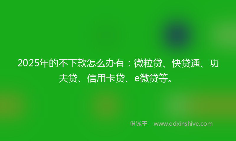2025年的不下款怎么办有：微粒贷、快贷通、功夫贷、信用卡贷、e微贷等。
