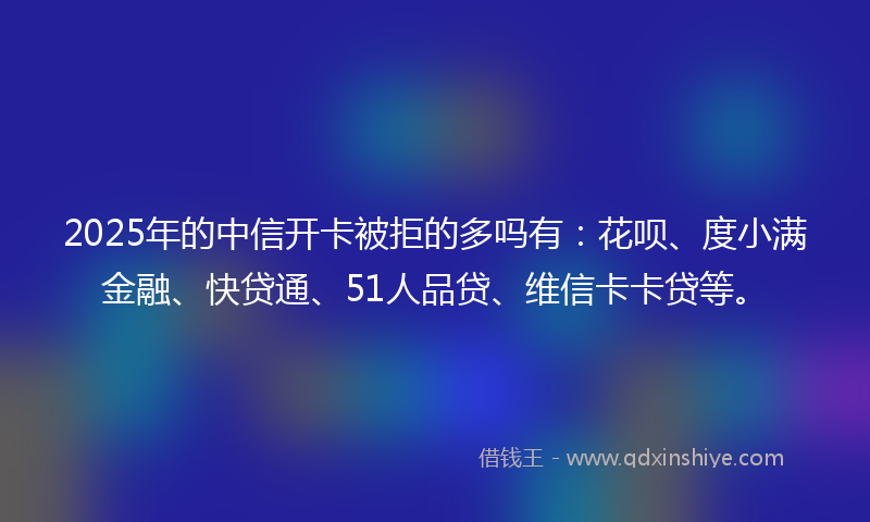 2025年的中信开卡被拒的多吗有：花呗、度小满金融、快贷通、51人品贷、维信卡卡贷等。