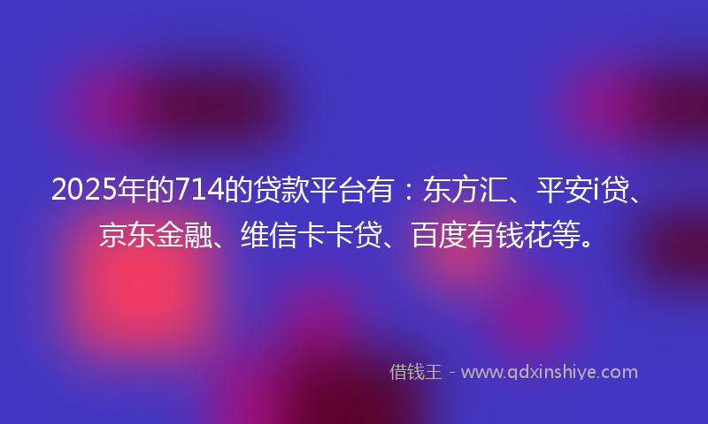 2025年的714的贷款平台有：东方汇、平安i贷、京东金融、维信卡卡贷、百度有钱花等。