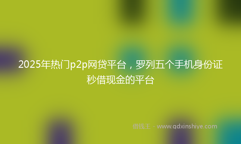 2025年热门p2p网贷平台，罗列五个手机身份证秒借现金的平台